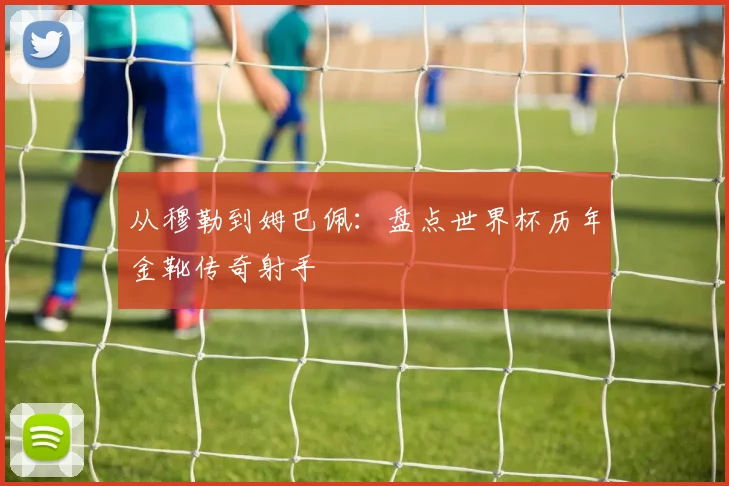 从穆勒到姆巴佩：盘点世界杯历年金靴传奇射手