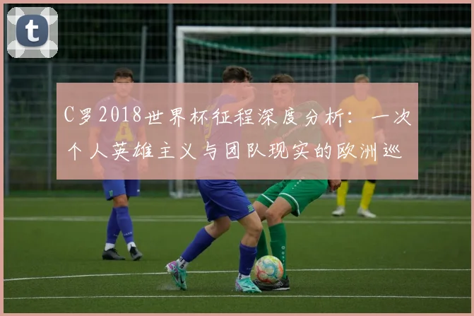 C罗2018世界杯征程深度分析：一次个人英雄主义与团队现实的欧洲巡礼