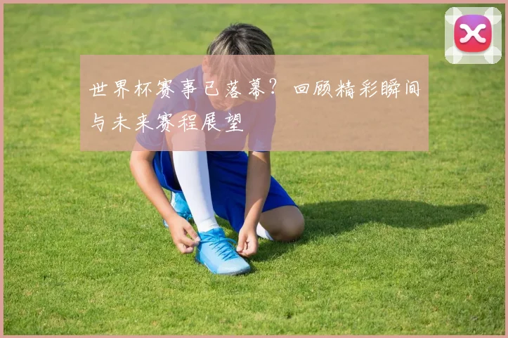 世界杯赛事已落幕？回顾精彩瞬间与未来赛程展望