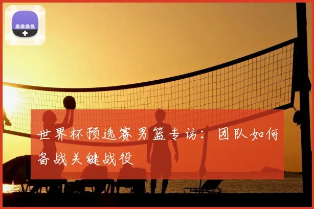 世界杯预选赛男篮专访:团队如何备战关键战役