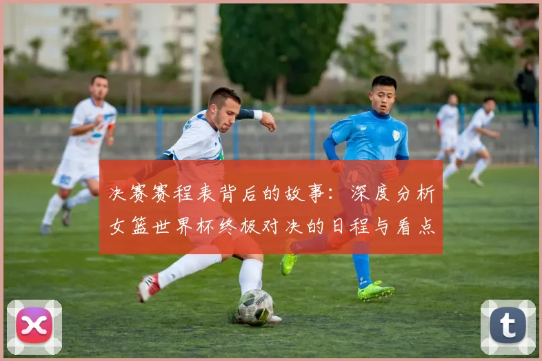 决赛赛程表背后的故事：深度分析女篮世界杯终极对决的日程与看点
