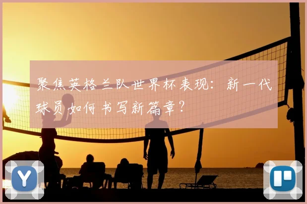 聚焦英格兰队世界杯表现：新一代球员如何书写新篇章？