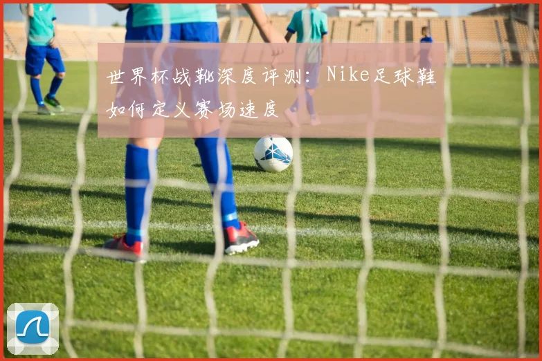 世界杯战靴深度评测:Nike足球鞋如何定义赛场速度