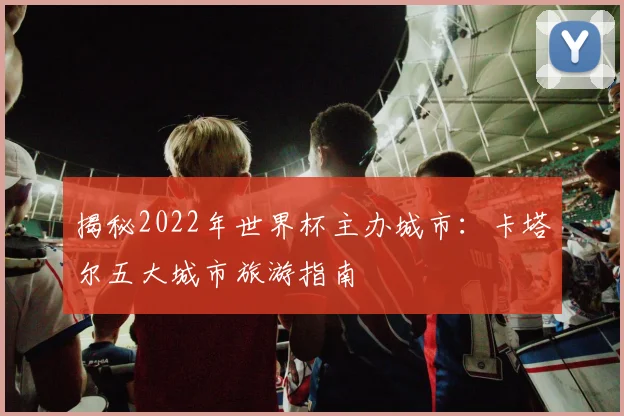 揭秘2022年世界杯主办城市：卡塔尔五大城市旅游指南