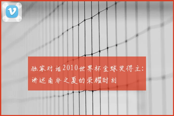 独家对话2010世界杯金球奖得主:讲述南非之夏的荣耀时刻