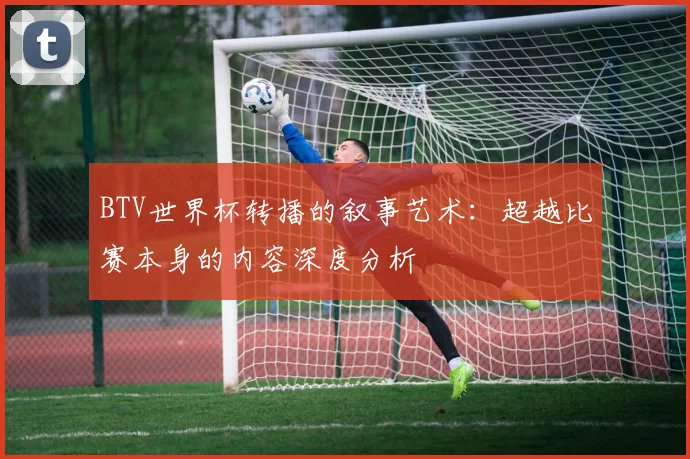 BTV世界杯转播的叙事艺术:超越比赛本身的内容深度分析