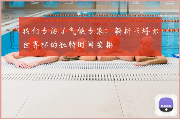 我们专访了气候专家:解析卡塔尔世界杯的独特时间安排
