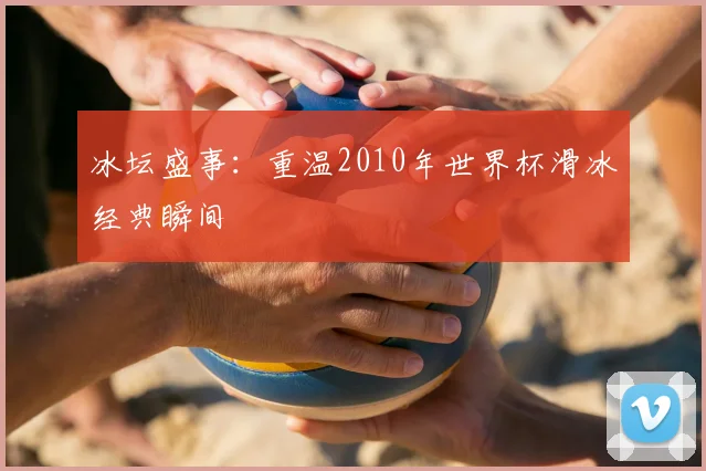 冰坛盛事:重温2010年世界杯滑冰经典瞬间
