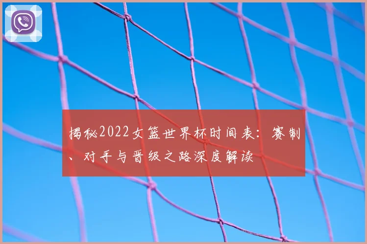 揭秘2022女篮世界杯时间表：赛制、对手与晋级之路深度解读