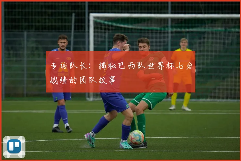 专访队长：揭秘巴西队世界杯七分战绩的团队故事