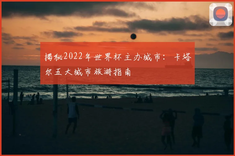 揭秘2022年世界杯主办城市：卡塔尔五大城市旅游指南