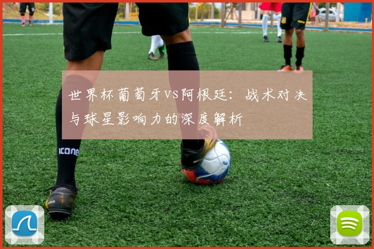世界杯葡萄牙vs阿根廷：战术对决与球星影响力的深度解析