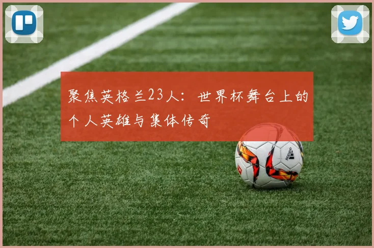 聚焦英格兰23人：世界杯舞台上的个人英雄与集体传奇