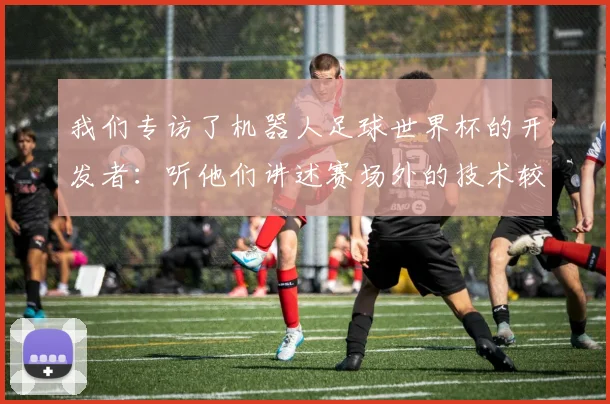 我们专访了机器人足球世界杯的开发者：听他们讲述赛场外的技术较量