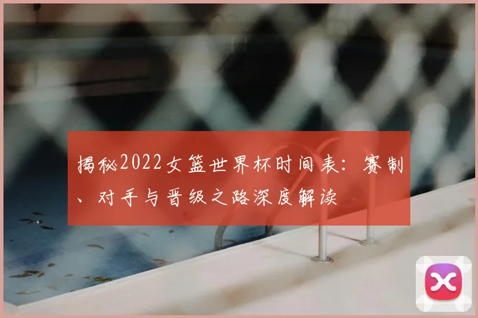 揭秘2022女篮世界杯时间表：赛制、对手与晋级之路深度解读