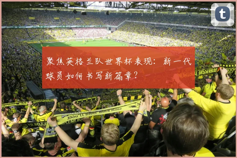 聚焦英格兰队世界杯表现：新一代球员如何书写新篇章？