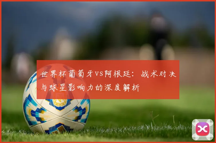 世界杯葡萄牙vs阿根廷：战术对决与球星影响力的深度解析