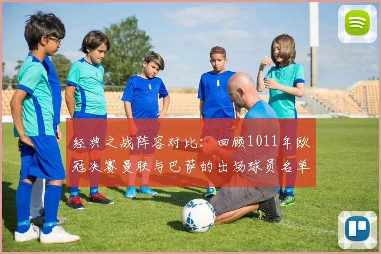 经典之战阵容对比：回顾1011年欧冠决赛曼联与巴萨的出场球员名单