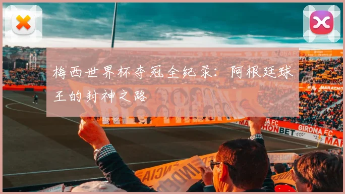 梅西世界杯夺冠全纪录：阿根廷球王的封神之路