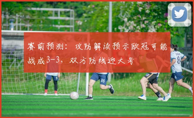 赛前预测：攻防解读预示欧冠可能战成3-3，双方防线迎大考