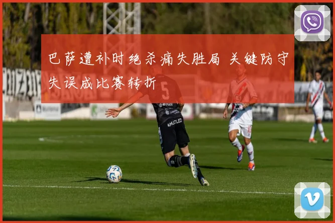 巴萨遭补时绝杀痛失胜局 关键防守失误成比赛转折