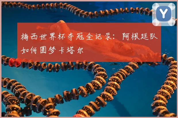 梅西世界杯夺冠全记录：阿根廷队如何圆梦卡塔尔