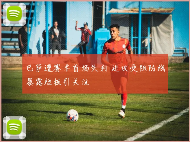 巴萨遭赛季首场失利 进攻受阻防线暴露短板引关注