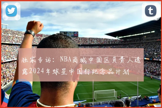 独家专访：NBA商城中国区负责人透露2024年球星中国行纪念品计划