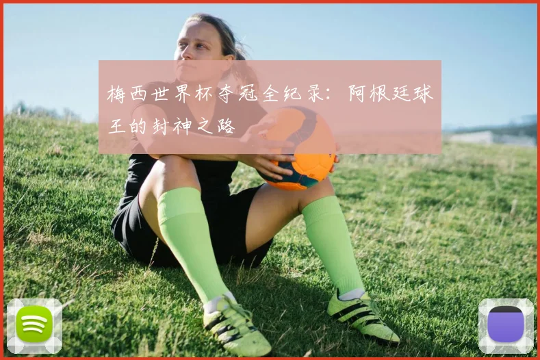 梅西世界杯夺冠全纪录：阿根廷球王的封神之路